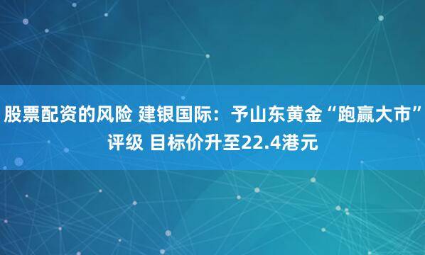 股票配资的风险 建银国际：予山东黄金“跑赢大市”评级 目标价升至22.4港元