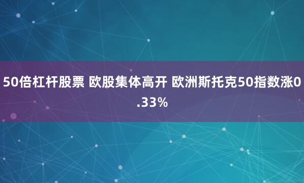 50倍杠杆股票 欧股集体高开 欧洲斯托克50指数涨0.33%