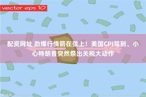 配资网址 劲爆行情箭在弦上！美国CPI驾到、小心特朗普突然祭出关税大动作