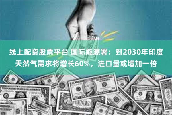 线上配资股票平台 国际能源署：到2030年印度天然气需求将增长60%，进口量或增加一倍