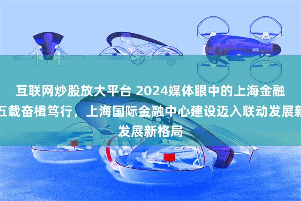 互联网炒股放大平台 2024媒体眼中的上海金融｜十五载奋楫笃行，上海国际金融中心建设迈入联动发展新格局