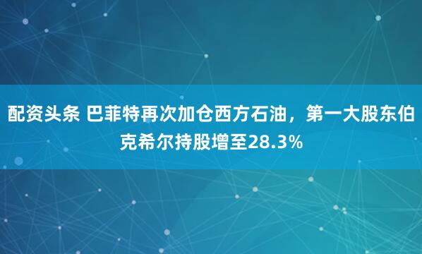 配资头条 巴菲特再次加仓西方石油，第一大股东伯克希尔持股增至28.3%