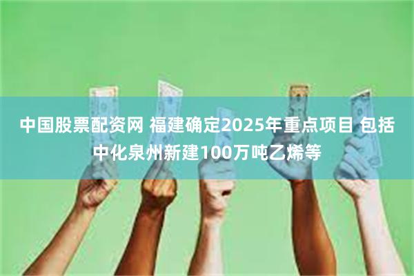 中国股票配资网 福建确定2025年重点项目 包括中化泉州新建100万吨乙烯等