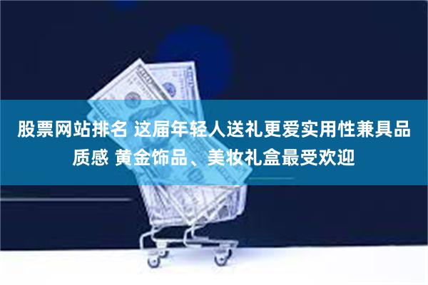 股票网站排名 这届年轻人送礼更爱实用性兼具品质感 黄金饰品、美妆礼盒最受欢迎