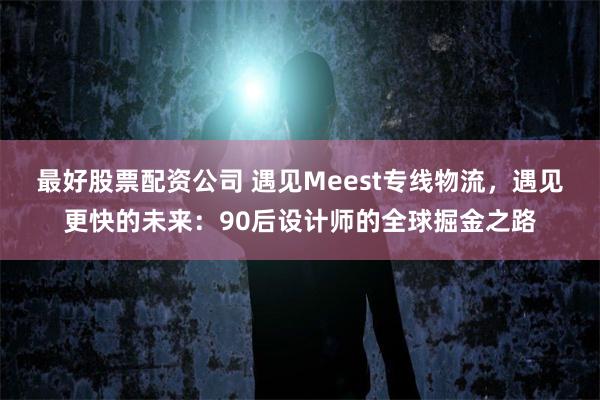 最好股票配资公司 遇见Meest专线物流，遇见更快的未来：90后设计师的全球掘金之路