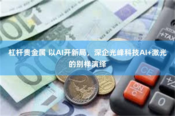 杠杆贵金属 以AI开新局，深企光峰科技AI+激光的别样演绎