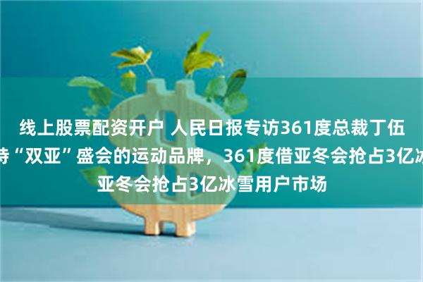 线上股票配资开户 人民日报专访361度总裁丁伍号：首个支持“双亚”盛会的运动品牌，361度借亚冬会抢占3亿冰雪用户市场