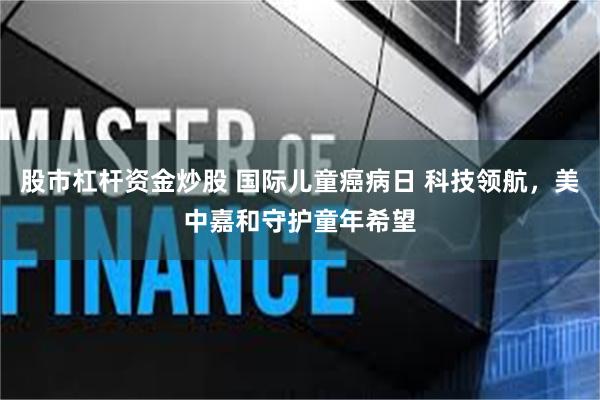 股市杠杆资金炒股 国际儿童癌病日 科技领航，美中嘉和守护童年希望