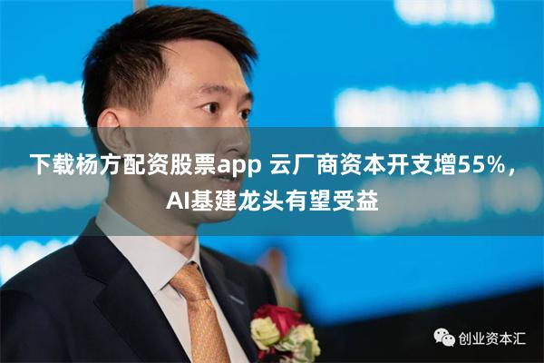 下载杨方配资股票app 云厂商资本开支增55%，AI基建龙头有望受益