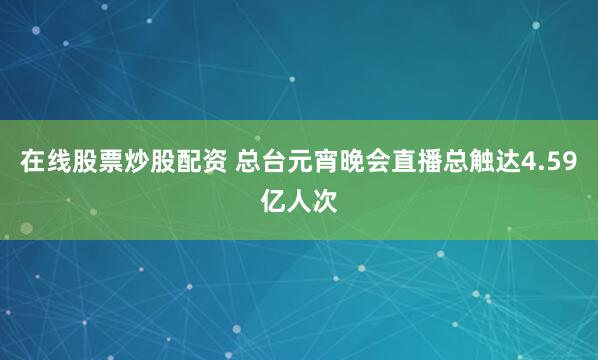 在线股票炒股配资 总台元宵晚会直播总触达4.59亿人次