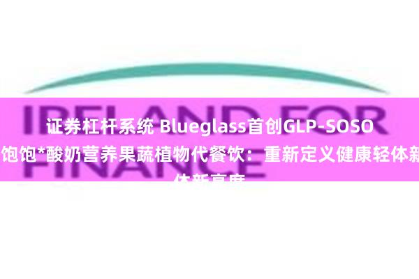 证券杠杆系统 Blueglass首创GLP-SOSO16+8饱饱*酸奶营养果蔬植物代餐饮：重新定义健康轻体新高度