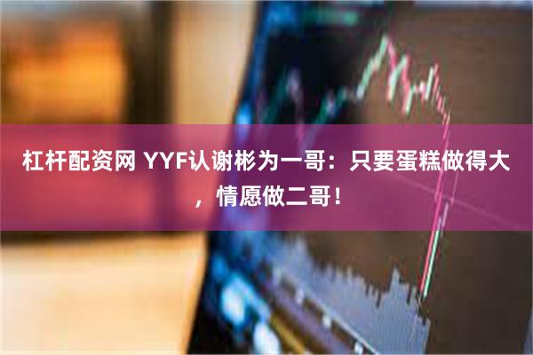 杠杆配资网 YYF认谢彬为一哥：只要蛋糕做得大，情愿做二哥！