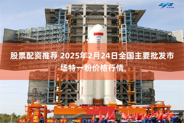 股票配资推荐 2025年2月24日全国主要批发市场特一粉价格行情