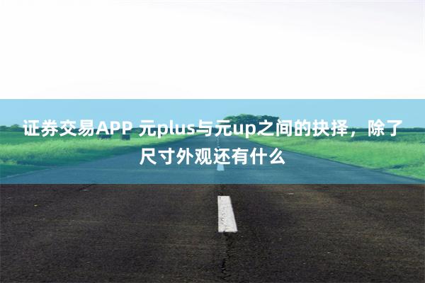 证券交易APP 元plus与元up之间的抉择，除了尺寸外观还有什么