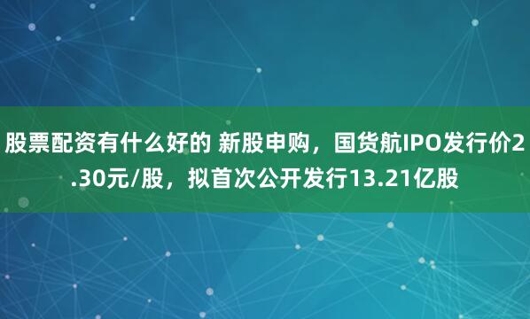 股票配资有什么好的 新股申购，国货航IPO发行价2.30元/股，拟首次公开发行13.21亿股