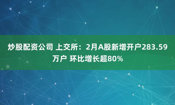 炒股配资公司 上交所：2月A股新增开户283.59万户 环比增长超80%