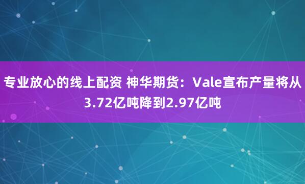 专业放心的线上配资 神华期货：Vale宣布产量将从3.72亿吨降到2.97亿吨