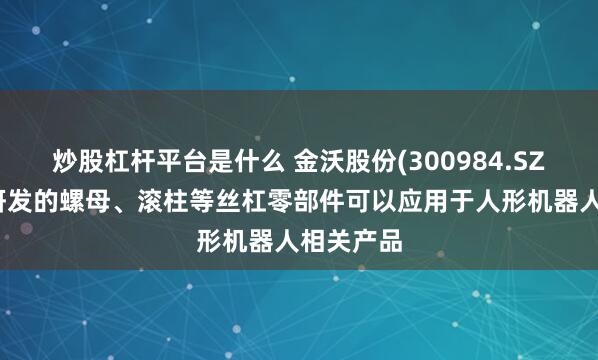 炒股杠杆平台是什么 金沃股份(300984.SZ)：公司研发的螺母、滚柱等丝杠零部件可以应用于人形机器人相关产品