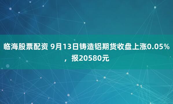 临海股票配资 9月13日铸造铝期货收盘上涨0.05%,报20580元