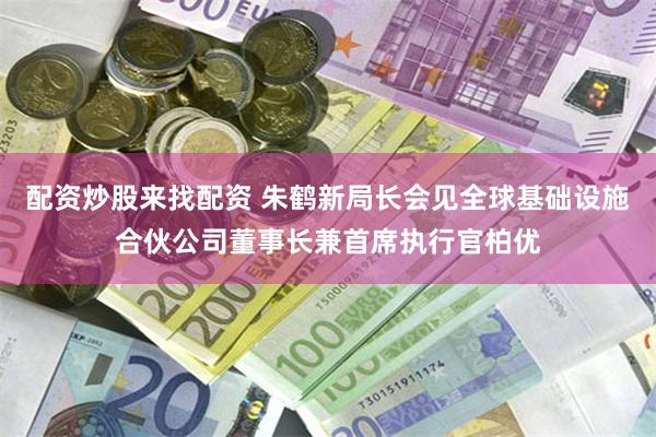 配资炒股来找配资 朱鹤新局长会见全球基础设施合伙公司董事长兼首席执行官柏优