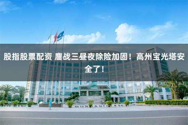 股指股票配资 鏖战三昼夜除险加固！高州宝光塔安全了！