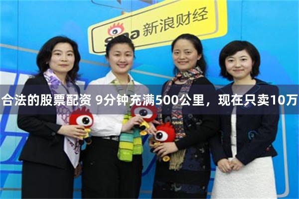 合法的股票配资 9分钟充满500公里，现在只卖10万