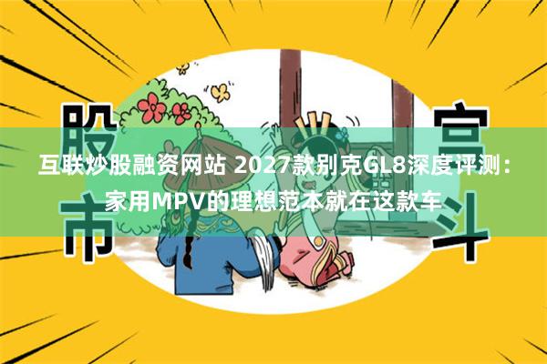互联炒股融资网站 2027款别克GL8深度评测：家用MPV的理想范本就在这款车