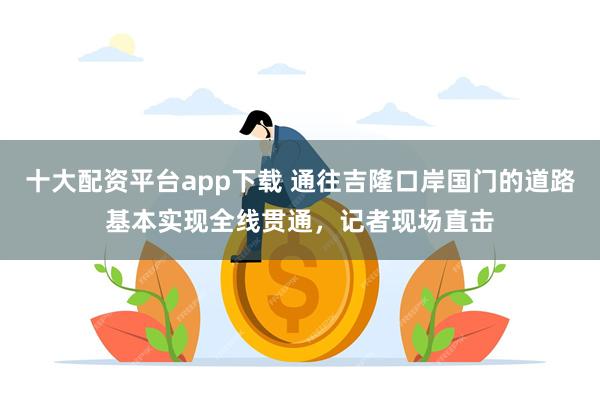 十大配资平台app下载 通往吉隆口岸国门的道路基本实现全线贯通，记者现场直击
