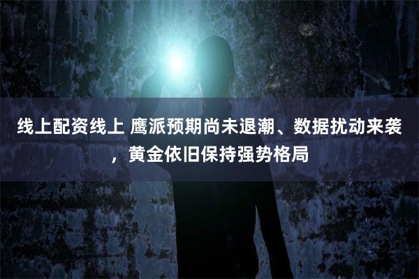 线上配资线上 鹰派预期尚未退潮、数据扰动来袭，黄金依旧保持强势格局
