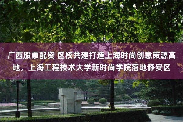 广西股票配资 区校共建打造上海时尚创意策源高地，上海工程技术大学新时尚学院落地静安区