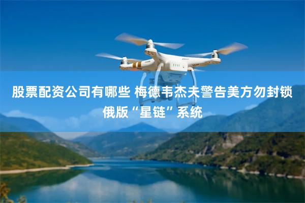 股票配资公司有哪些 梅德韦杰夫警告美方勿封锁俄版“星链”系统