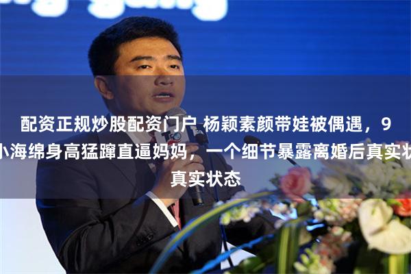 配资正规炒股配资门户 杨颖素颜带娃被偶遇，9岁小海绵身高猛蹿直逼妈妈，一个细节暴露离婚后真实状态